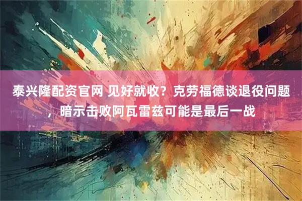 泰兴隆配资官网 见好就收？克劳福德谈退役问题，暗示击败阿瓦雷兹可能是最后一战