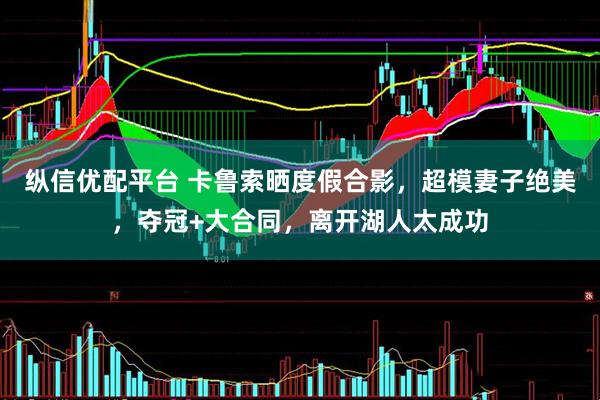 纵信优配平台 卡鲁索晒度假合影，超模妻子绝美，夺冠+大合同，离开湖人太成功