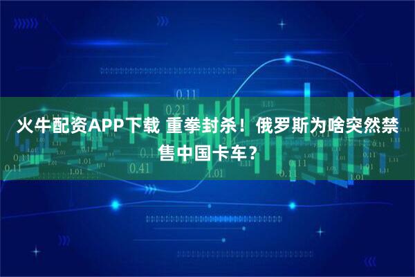 火牛配资APP下载 重拳封杀！俄罗斯为啥突然禁售中国卡车？