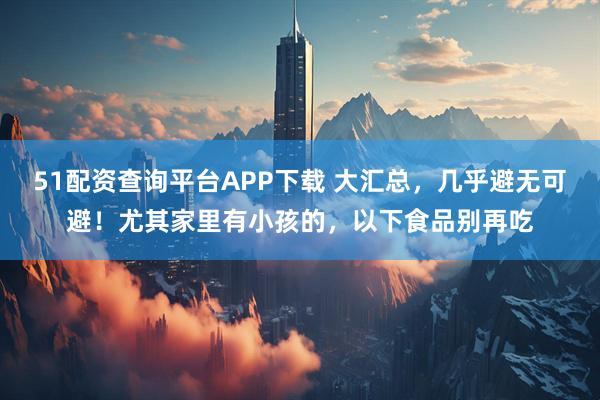 51配资查询平台APP下载 大汇总，几乎避无可避！尤其家里有小孩的，以下食品别再吃