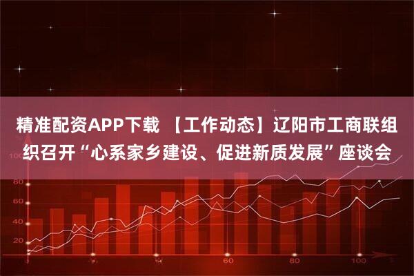 精准配资APP下载 【工作动态】辽阳市工商联组织召开“心系家乡建设、促进新质发展”座谈会