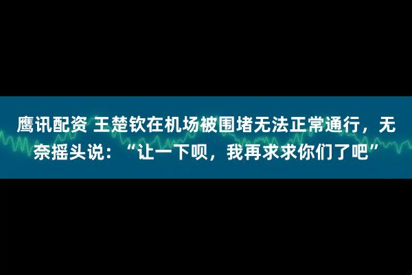 鹰讯配资 王楚钦在机场被围堵无法正常通行，无奈摇头说：“让一下呗，我再求求你们了吧”