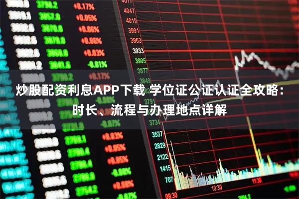 炒股配资利息APP下载 学位证公证认证全攻略：时长、流程与办理地点详解