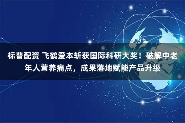 标普配资 飞鹤爱本斩获国际科研大奖！破解中老年人营养痛点，成果落地赋能产品升级