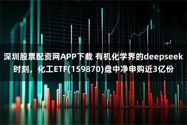 深圳股票配资网APP下载 有机化学界的deepseek时刻，化工ETF(159870)盘中净申购近3亿份