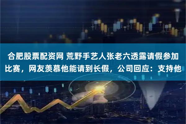 合肥股票配资网 荒野手艺人张老六透露请假参加比赛，网友羡慕他能请到长假，公司回应：支持他