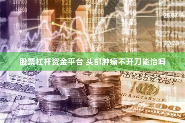 股票杠杆资金平台 头部肿瘤不开刀能治吗