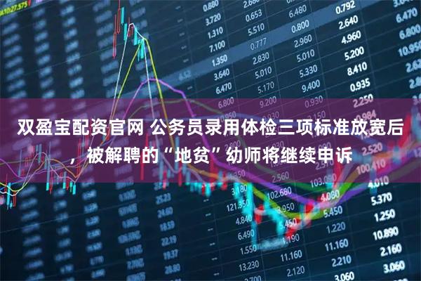 双盈宝配资官网 公务员录用体检三项标准放宽后，被解聘的“地贫”幼师将继续申诉