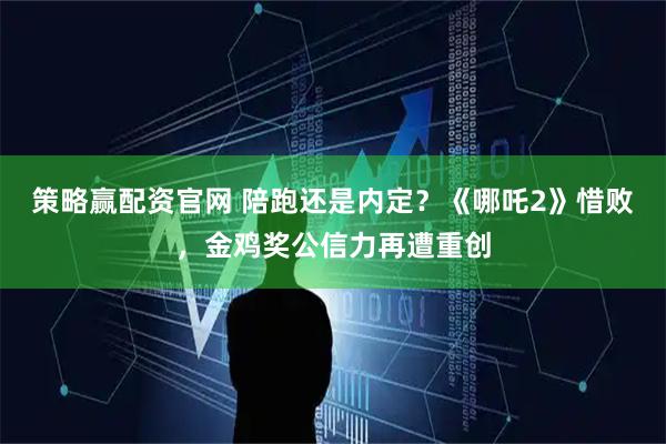 策略赢配资官网 陪跑还是内定？《哪吒2》惜败，金鸡奖公信力再遭重创