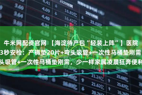 牛米网配资官网 【海淀待产包“轻装上阵”】医院590元包自愿买！产房3秒安检：产褥垫20片+弯头吸管+一次性马桶垫刚需，少一样家属凌晨狂奔便利店