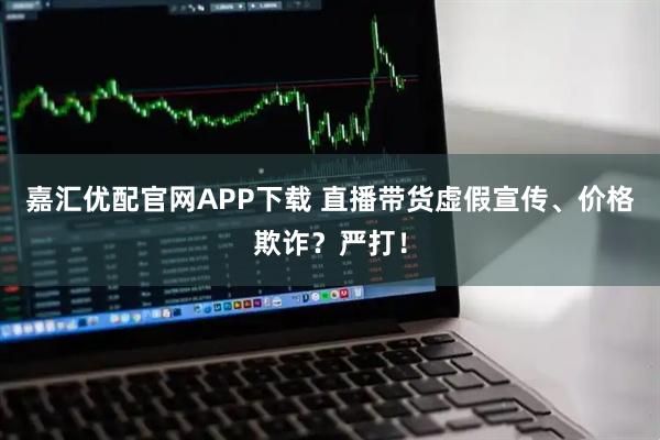 嘉汇优配官网APP下载 直播带货虚假宣传、价格欺诈？严打！