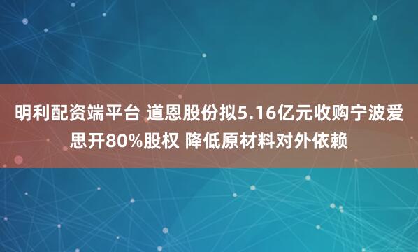 明利配资端平台 道恩股份拟5.16亿元收购宁波爱思开80%股权 降低原材料对外依赖
