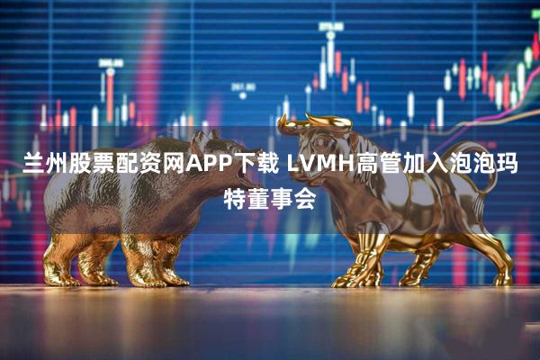 兰州股票配资网APP下载 LVMH高管加入泡泡玛特董事会