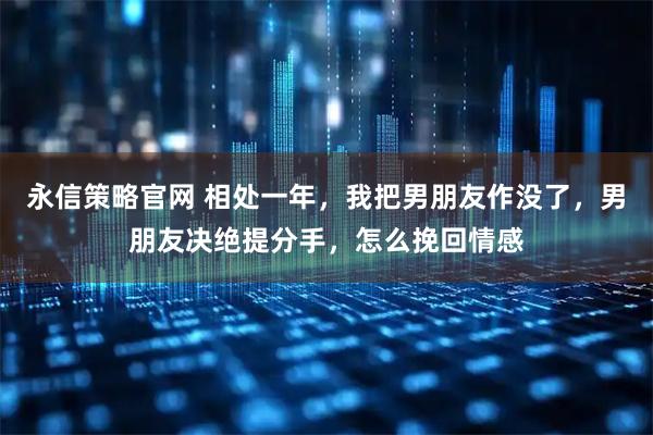 永信策略官网 相处一年，我把男朋友作没了，男朋友决绝提分手，怎么挽回情感