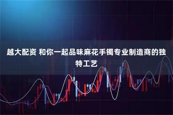 越大配资 和你一起品味麻花手镯专业制造商的独特工艺