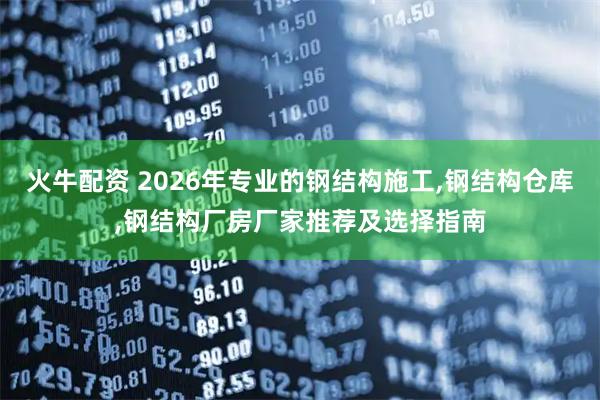 火牛配资 2026年专业的钢结构施工,钢结构仓库,钢结构厂房厂家推荐及选择指南