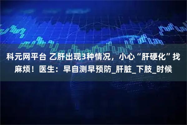 科元网平台 乙肝出现3种情况，小心“肝硬化”找麻烦！医生：早自测早预防_肝脏_下肢_时候