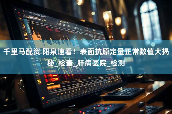 千里马配资 阳泉速看！表面抗原定量正常数值大揭秘_检查_肝病医院_检测