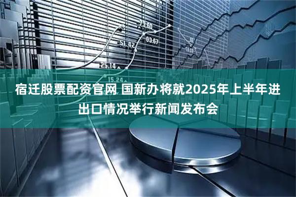 宿迁股票配资官网 国新办将就2025年上半年进出口情况举行新闻发布会