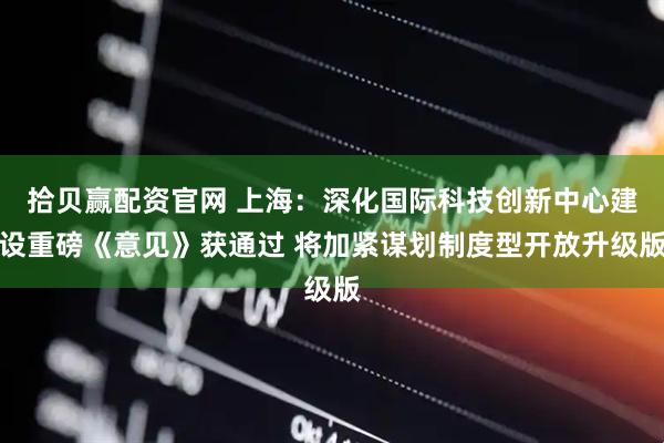 拾贝赢配资官网 上海：深化国际科技创新中心建设重磅《意见》获通过 将加紧谋划制度型开放升级版
