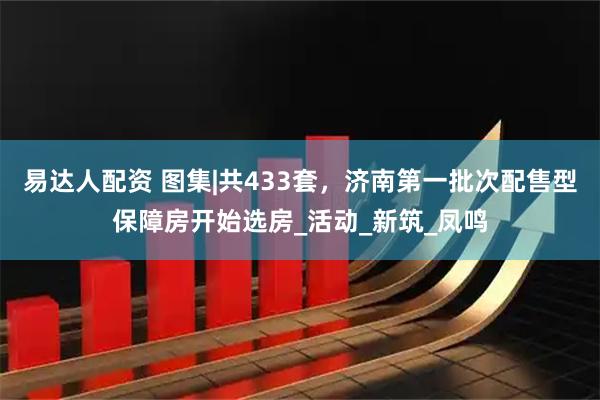 易达人配资 图集|共433套，济南第一批次配售型保障房开始选房_活动_新筑_凤鸣