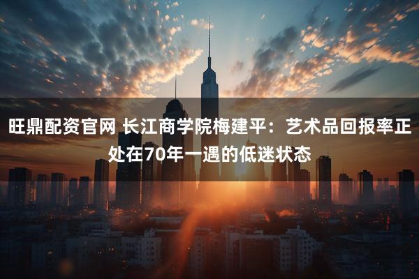 旺鼎配资官网 长江商学院梅建平：艺术品回报率正处在70年一遇的低迷状态