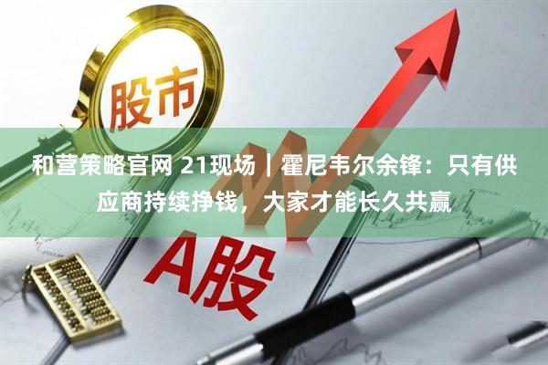 和营策略官网 21现场｜霍尼韦尔余锋：只有供应商持续挣钱，大家才能长久共赢