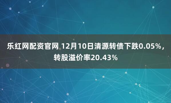 乐红网配资官网 12月10日清源转债下跌0.05%,转股溢价率20.43%