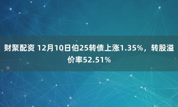 财聚配资 12月10日伯25转债上涨1.35%,转股溢价率52.51%