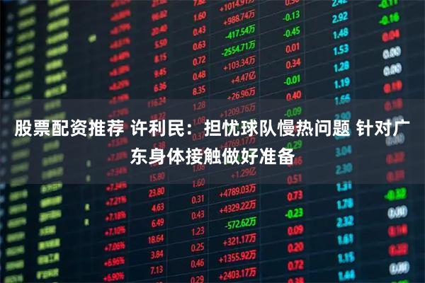 股票配资推荐 许利民：担忧球队慢热问题 针对广东身体接触做好准备