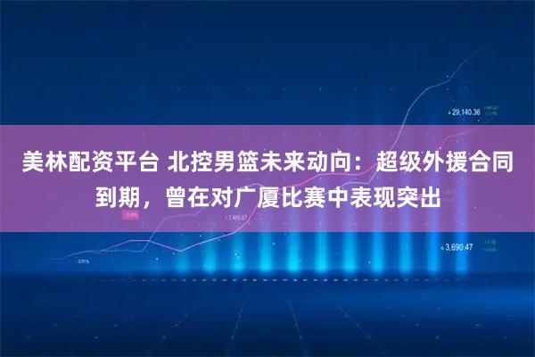 美林配资平台 北控男篮未来动向：超级外援合同到期，曾在对广厦比赛中表现突出