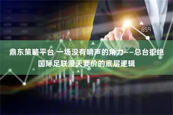 鼎东策略平台 一场没有哨声的角力——总台拒绝国际足联漫天要价的底层逻辑