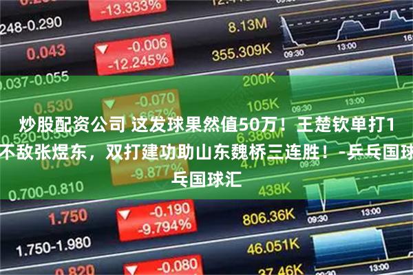 炒股配资公司 这发球果然值50万！王楚钦单打1-2不敌张煜东，双打建功助山东魏桥三连胜！-乒乓国球汇